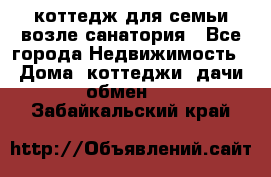 коттедж для семьи возле санатория - Все города Недвижимость » Дома, коттеджи, дачи обмен   . Забайкальский край